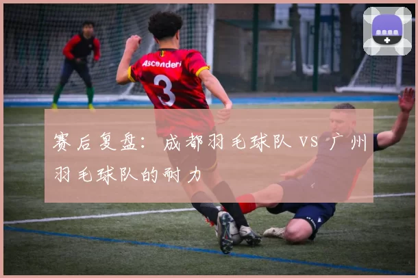 赛后复盘：成都羽毛球队 vs 广州羽毛球队的耐力