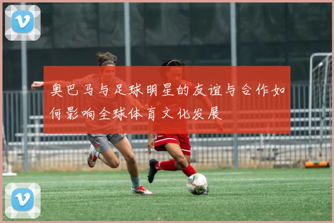 奥巴马与足球明星的友谊与合作如何影响全球体育文化发展