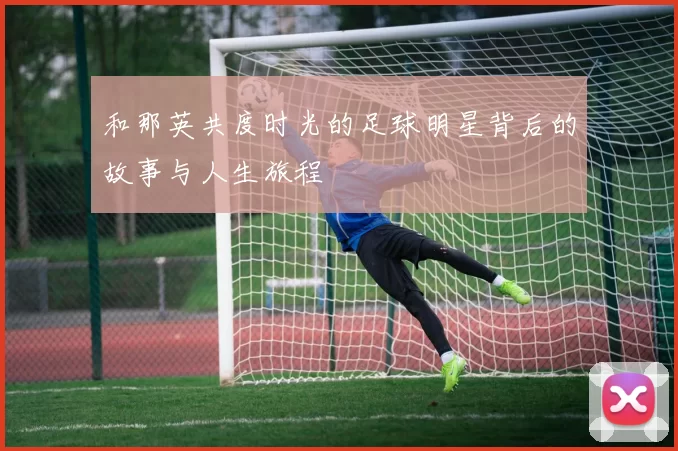 和那英共度时光的足球明星背后的故事与人生旅程